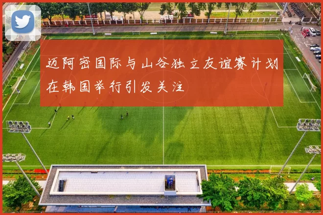 迈阿密国际与山谷独立友谊赛计划在韩国举行引发关注