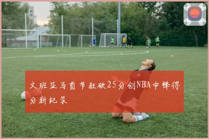 文班亚马首节狂砍25分创NBA中锋得分新纪录
