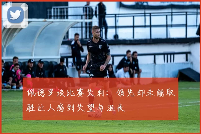 佩德罗谈比赛失利：领先却未能取胜让人感到失望与沮丧