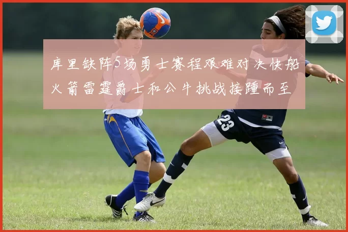 库里缺阵5场勇士赛程艰难对决快船火箭雷霆爵士和公牛挑战接踵而至