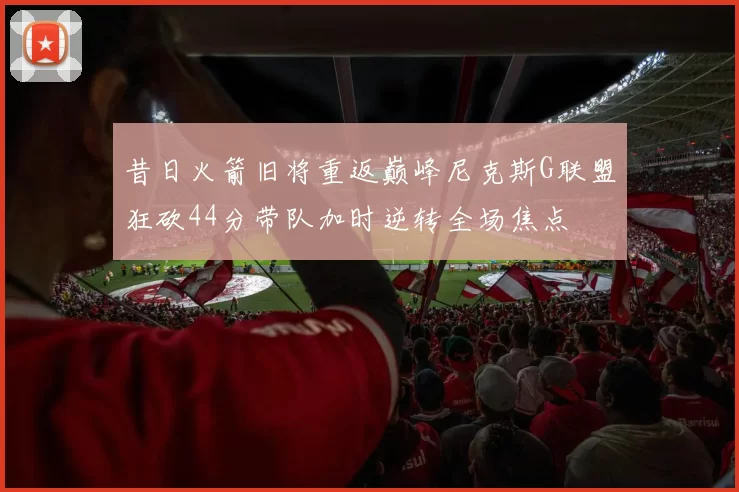 昔日火箭旧将重返巅峰尼克斯G联盟狂砍44分带队加时逆转全场焦点