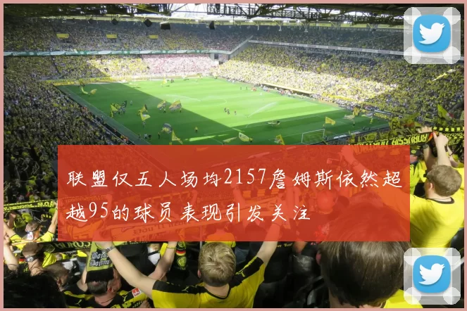 联盟仅五人场均2157詹姆斯依然超越95的球员表现引发关注