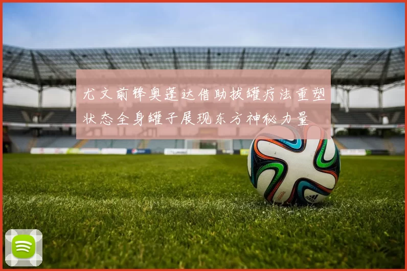 尤文前锋奥蓬达借助拔罐疗法重塑状态全身罐子展现东方神秘力量
