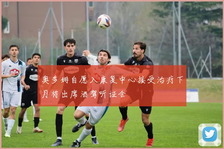 奥多姆自愿入康复中心接受治疗下月将出席酒驾听证会