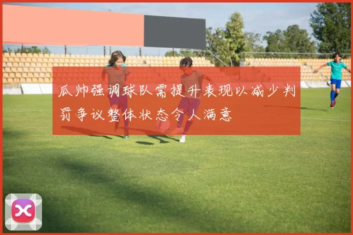 瓜帅强调球队需提升表现以减少判罚争议整体状态令人满意