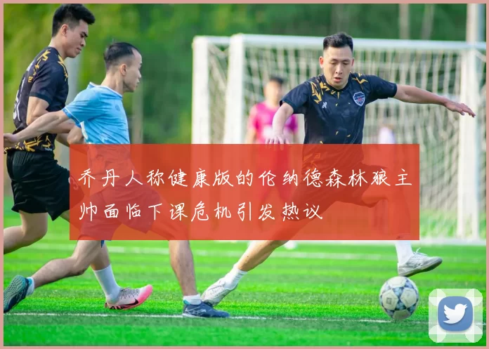 乔丹人称健康版的伦纳德森林狼主帅面临下课危机引发热议