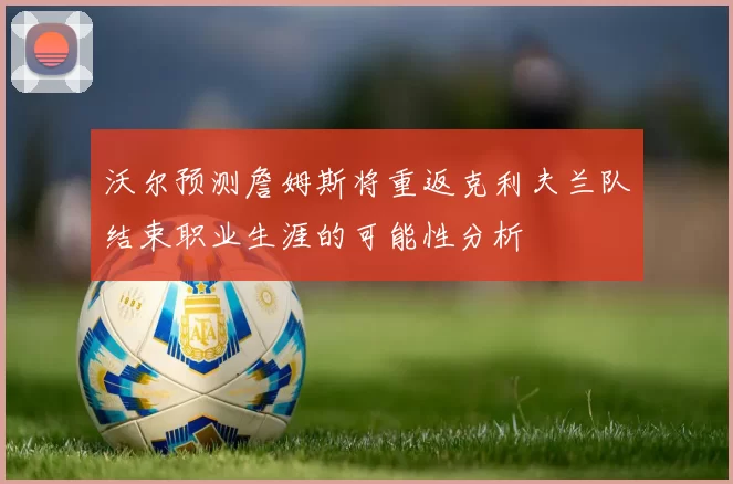 沃尔预测詹姆斯将重返克利夫兰队结束职业生涯的可能性分析