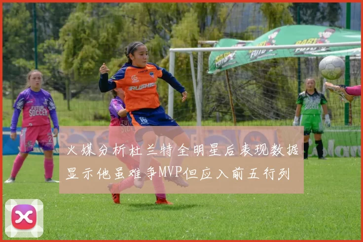火媒分析杜兰特全明星后表现数据显示他虽难争MVP但应入前五行列