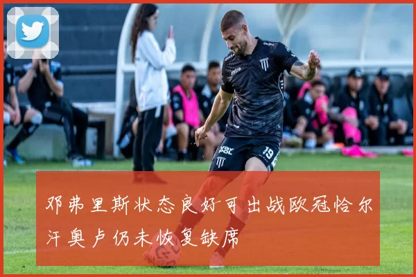 邓弗里斯状态良好可出战欧冠恰尔汗奥卢仍未恢复缺席