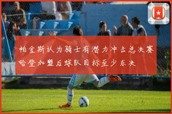帕金斯认为骑士有潜力冲击总决赛哈登加盟后球队目标至少东决
