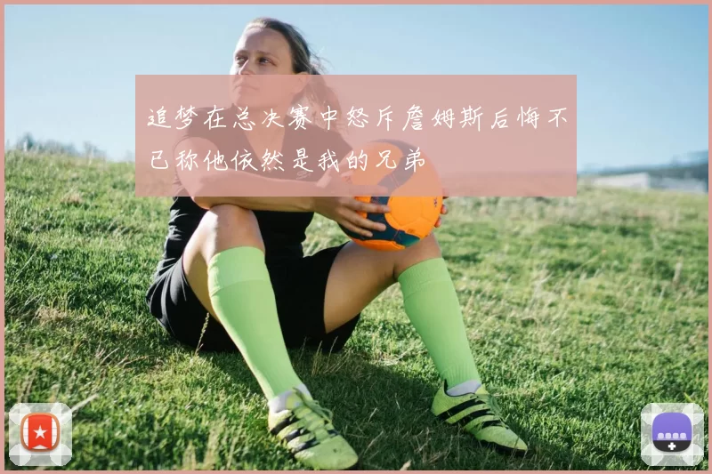 追梦在总决赛中怒斥詹姆斯后悔不已称他依然是我的兄弟