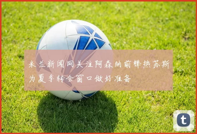 米兰新闻网关注阿森纳前锋热苏斯为夏季转会窗口做好准备