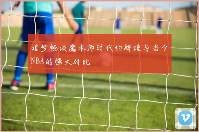 追梦畅谈魔术师时代的辉煌与当今NBA的强大对比