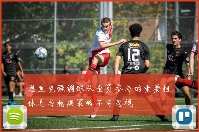 恩里克强调球队全员参与的重要性休息与轮换策略不可忽视
