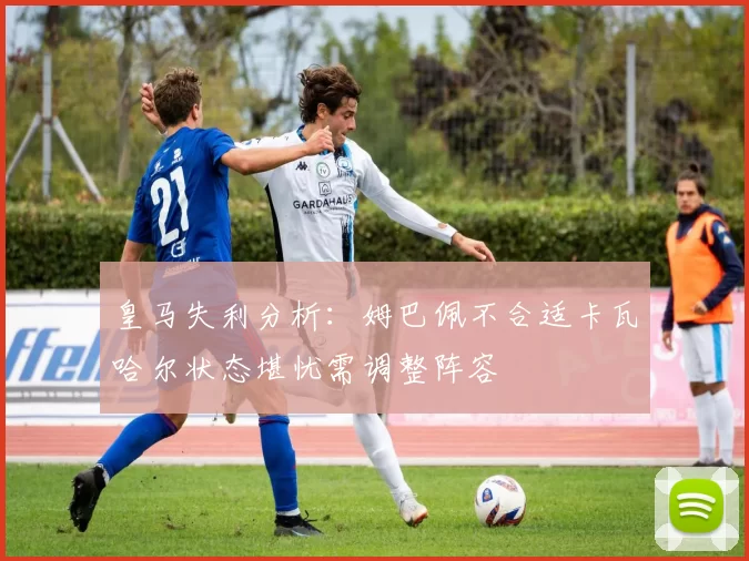 皇马失利分析：姆巴佩不合适卡瓦哈尔状态堪忧需调整阵容