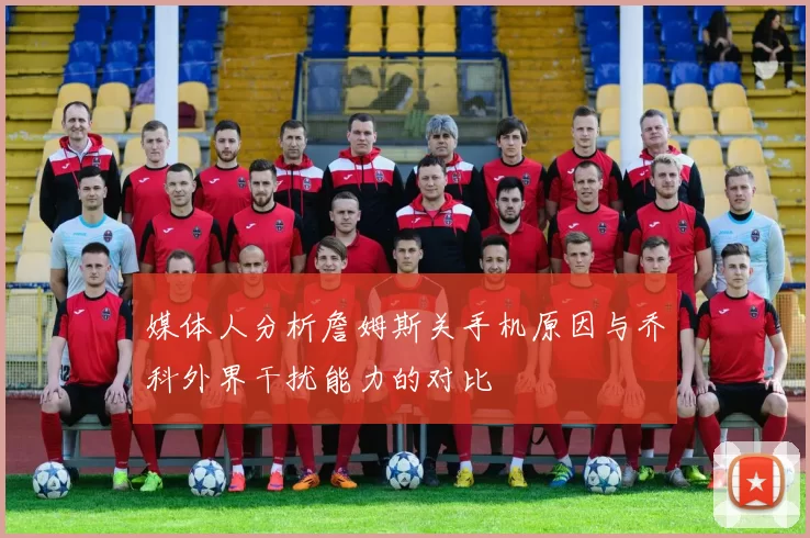 媒体人分析詹姆斯关手机原因与乔科外界干扰能力的对比