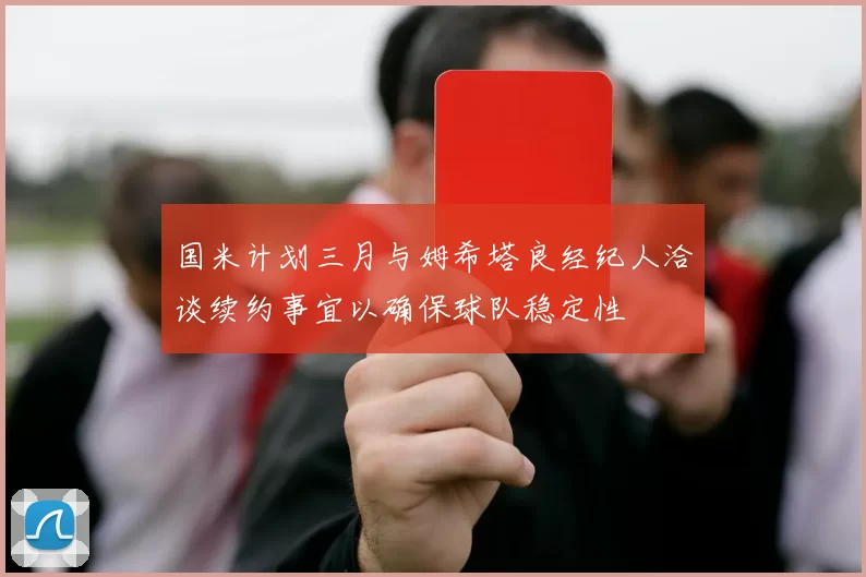 国米计划三月与姆希塔良经纪人洽谈续约事宜以确保球队稳定性