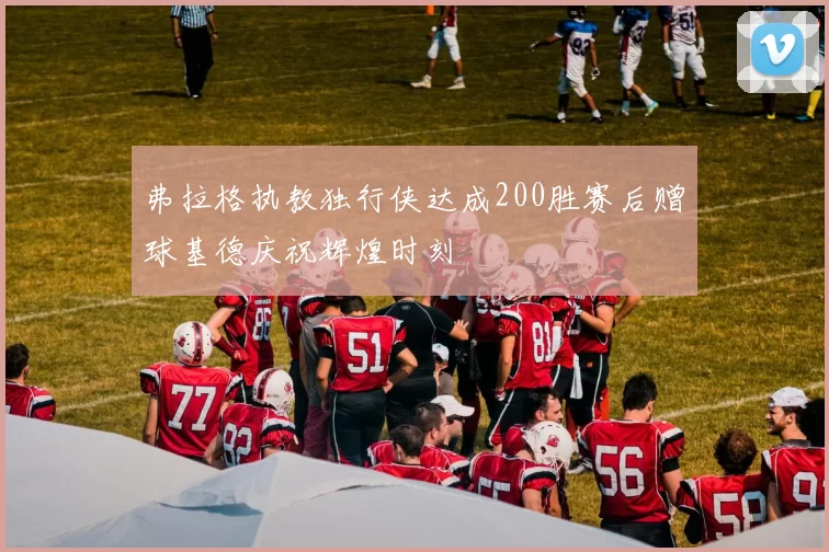 弗拉格执教独行侠达成200胜赛后赠球基德庆祝辉煌时刻