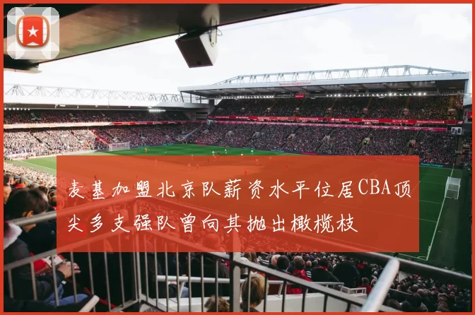 麦基加盟北京队薪资水平位居CBA顶尖多支强队曾向其抛出橄榄枝