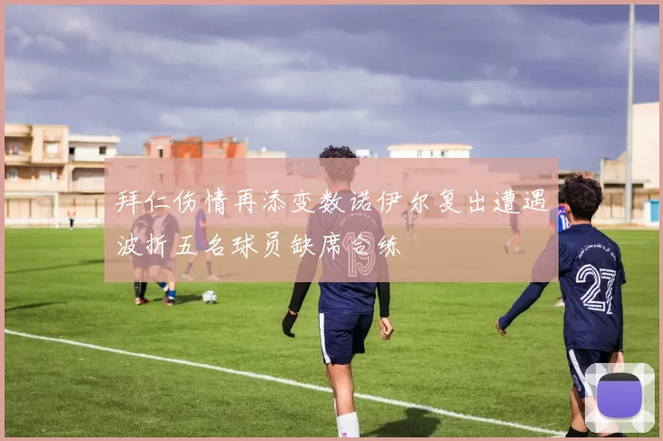 拜仁伤情再添变数诺伊尔复出遭遇波折五名球员缺席合练