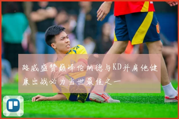 路威盛赞巅峰伦纳德与KD并肩他健康出战必为当世最佳之一