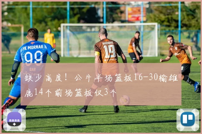 缺少高度！公牛半场篮板16-30输雄鹿14个前场篮板仅3个