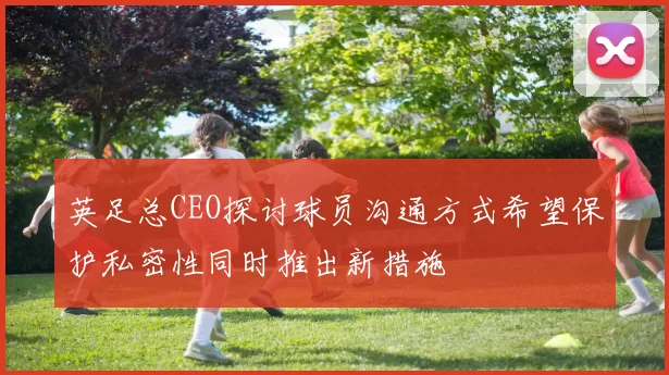英足总CEO探讨球员沟通方式希望保护私密性同时推出新措施