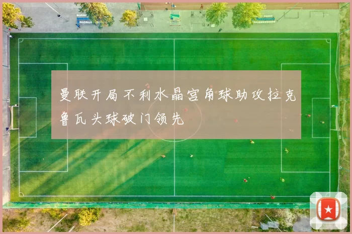 曼联开局不利水晶宫角球助攻拉克鲁瓦头球破门领先