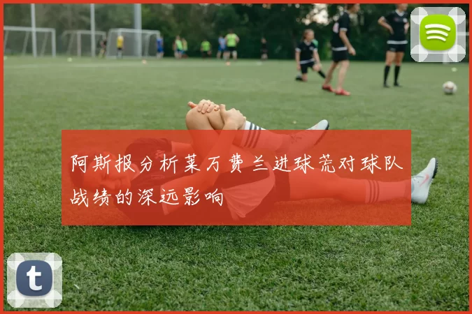 阿斯报分析莱万费兰进球荒对球队战绩的深远影响